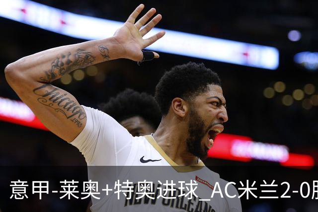 意甲-莱奥+特奥进球 AC米兰2-0胜强敌夺5连胜领跑